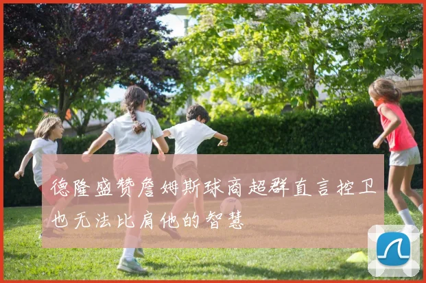 德隆盛赞詹姆斯球商超群直言控卫也无法比肩他的智慧