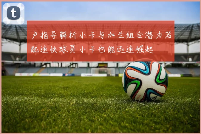 卢指导解析小卡与加兰组合潜力若配速快球员小卡也能迅速崛起