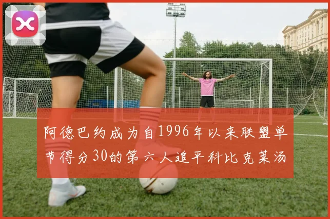 阿德巴约成为自1996年以来联盟单节得分30的第六人追平科比克莱汤姆斯等传奇球星