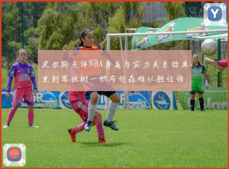 皮尔斯点评NBA身高与实力关系称库里刺客独树一帜布伦森难以胜任领袖角色