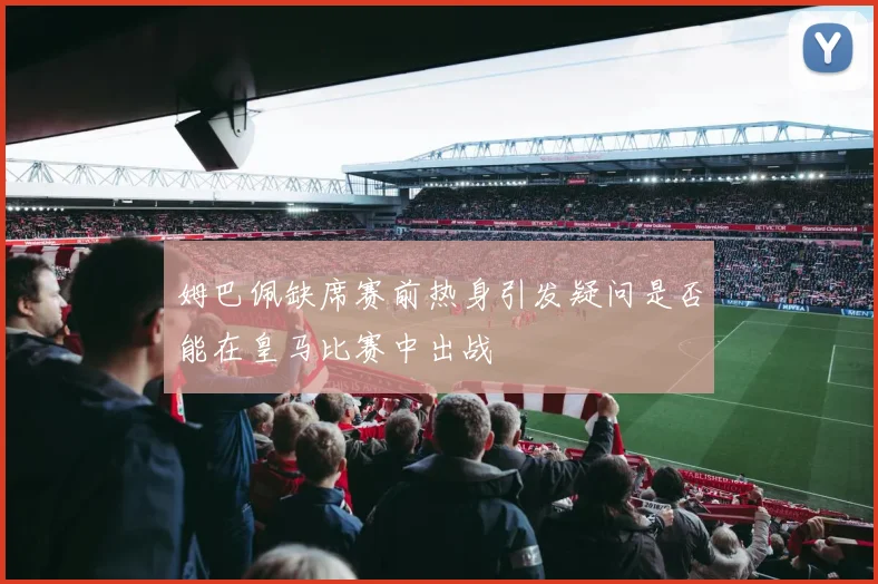 姆巴佩缺席赛前热身引发疑问是否能在皇马比赛中出战