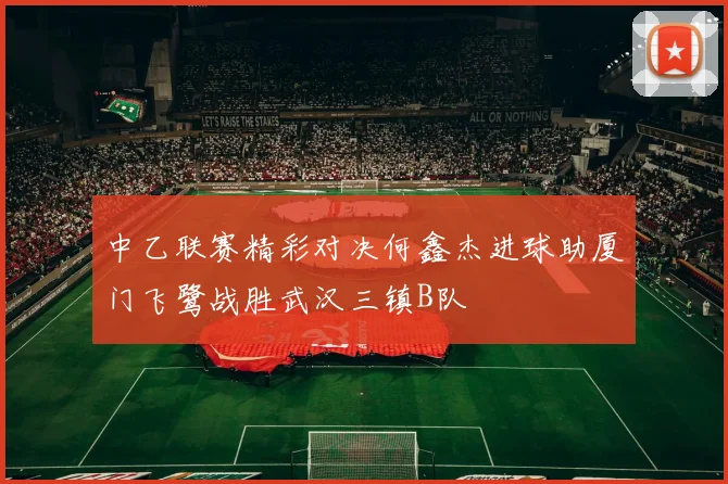 中乙联赛精彩对决何鑫杰进球助厦门飞鹭战胜武汉三镇B队