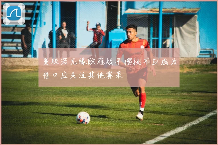 曼联若无缘欧冠战平樱桃不应成为借口应关注其他赛果