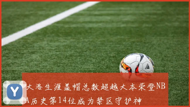 大洛生涯盖帽总数超越大本荣登NBA历史第14位成为禁区守护神