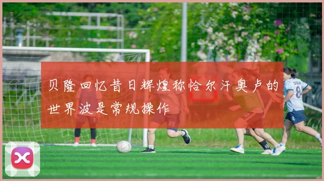 贝隆回忆昔日辉煌称恰尔汗奥卢的世界波是常规操作