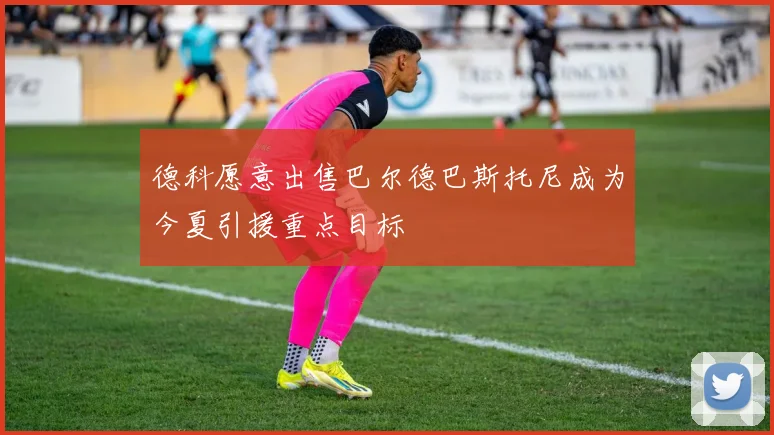 德科愿意出售巴尔德巴斯托尼成为今夏引援重点目标