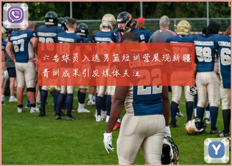 六名球员入选男篮短训营展现新疆青训成果引发媒体关注