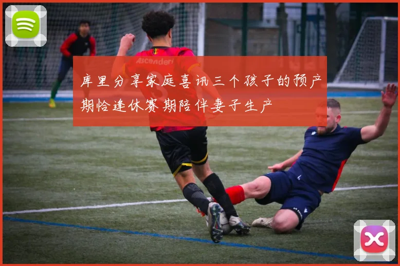 库里分享家庭喜讯三个孩子的预产期恰逢休赛期陪伴妻子生产