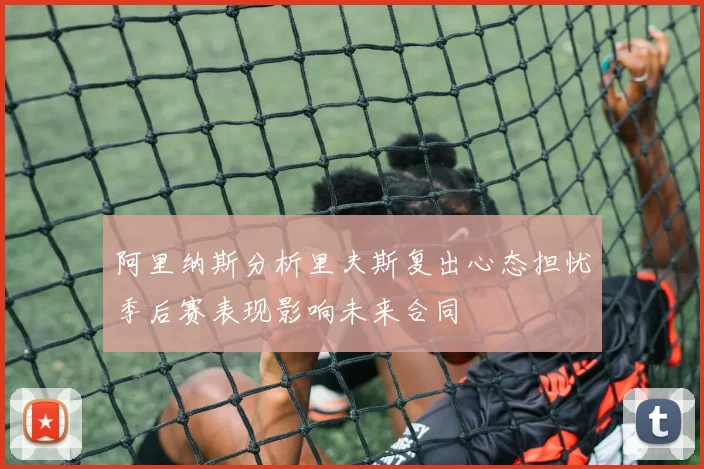 阿里纳斯分析里夫斯复出心态担忧季后赛表现影响未来合同