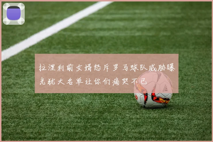 拉涅利前女婿怒斥罗马球队威胁曝光犹大名单让你们痛哭不已